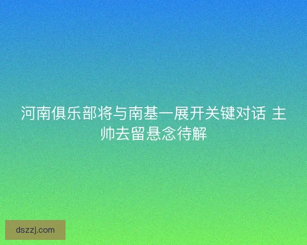 河南俱乐部将与南基一展开关键对话 主帅去留悬念待解