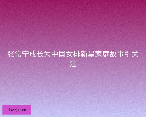 张常宁成长为中国女排新星家庭故事引关注